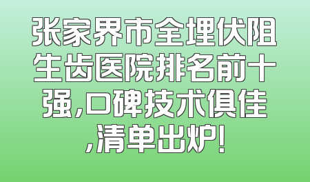 张家界市全埋伏阻生齿医院排名前十强，口碑技术俱佳，清单出炉！