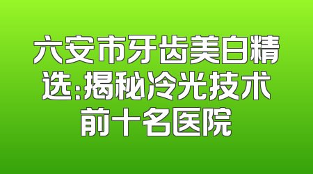 六安市牙齿美白精选：揭秘冷光技术前十名医院