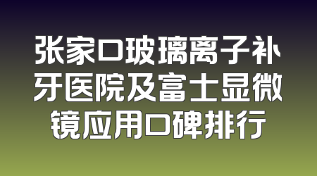 张家口玻璃离子补牙医院及富士显微镜应用口碑排行