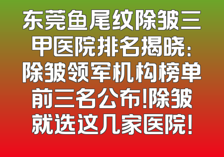 东莞鱼尾纹除皱三甲医院排名揭晓：除皱领军机构榜单前三名公布！除皱就选这几家医院！