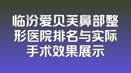 临汾爱贝芙鼻部整形医院排名与实际手术效果展示