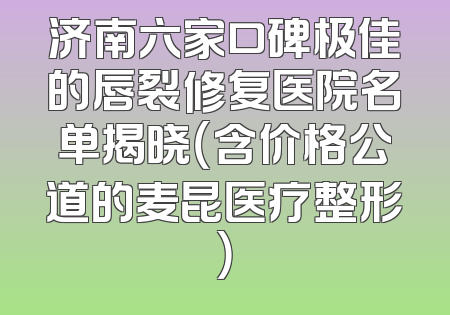济南六家口碑极佳的唇裂修复医院名单揭晓（含价格公道的麦昆医疗整形）