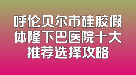 呼伦贝尔市硅胶假体隆下巴医院十大推荐选择攻略