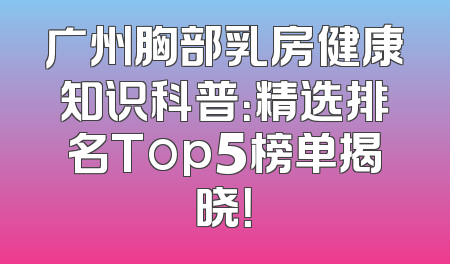广州胸部乳房健康知识科普：精选排名Top5榜单揭晓！