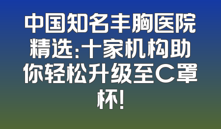 中国知名丰胸医院精选：十家机构助你轻松升级至C罩杯！