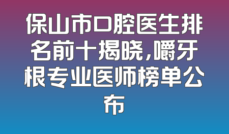 保山市口腔医生排名前十揭晓，嚼牙根专业医师榜单公布