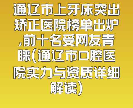 通辽市上牙床突出矫正医院榜单出炉，前十名受网友青睐（通辽市口腔医院实力与资质详细解读）