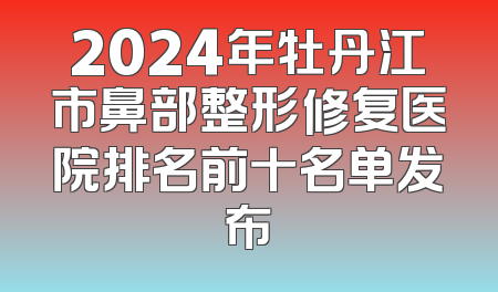 2024年牡丹江市鼻部整形修复医院排名前十名单发布