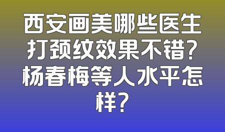 西安画美哪些医生打颈纹效果不错？杨春梅等人水平怎样？