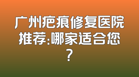 广州疤痕修复医院推荐：哪家适合您？