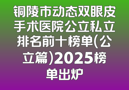 铜陵市动态双眼皮手术医院公立私立排名前十榜单（公立篇）2025榜单出炉