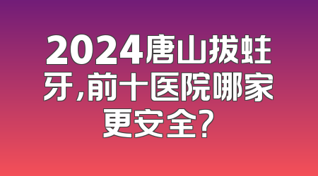 2024唐山拔蛀牙，前十医院哪家更安全？