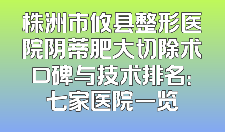 株洲市攸县整形医院阴蒂肥大切除术口碑与技术排名：七家医院一览