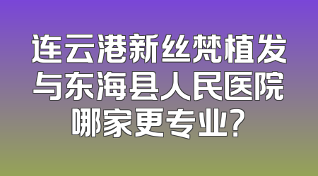 连云港新丝梵植发与东海县人民医院哪家更专业？