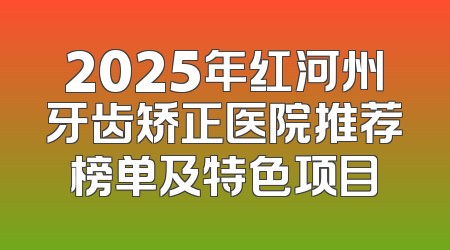 2025年红河州牙齿矫正医院推荐榜单及特色项目