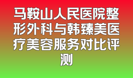 马鞍山人民医院整形外科与韩臻美医疗美容服务对比评测