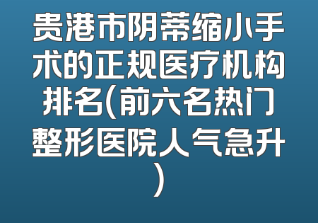 贵港市阴蒂缩小手术的正规医疗机构排名（前六名热门整形医院人气急升）