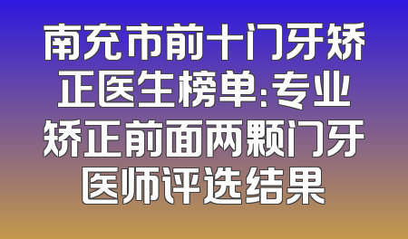 南充市前十门牙矫正医生榜单：专业矫正前面两颗门牙医师评选结果