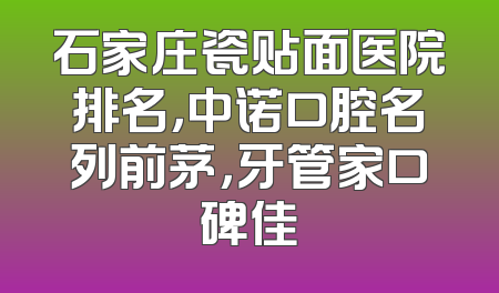 石家庄瓷贴面医院排名，中诺口腔名列前茅，牙管家口碑佳