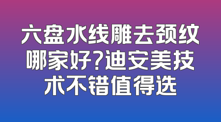 六盘水线雕去颈纹哪家好？迪安美技术不错值得选