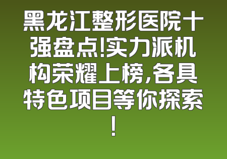黑龙江整形医院十强盘点！实力派机构荣耀上榜，各具特色项目等你探索！