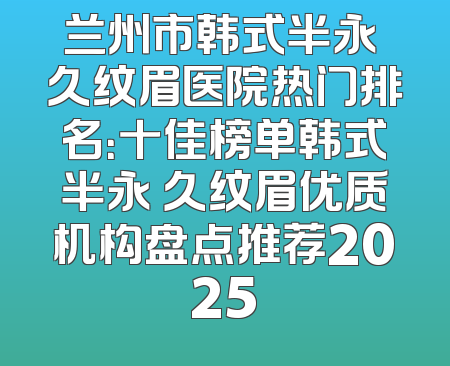 兰州市韩式半永 久纹眉医院热门排名：十佳榜单韩式半永 久纹眉优质机构盘点推荐2025