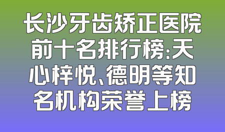 长沙牙齿矫正医院前十名排行榜：天心梓悦、德明等知名机构荣誉上榜