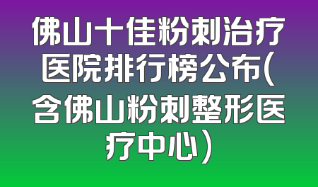 佛山十佳粉刺治疗医院排行榜公布(含佛山粉刺整形医疗中心)