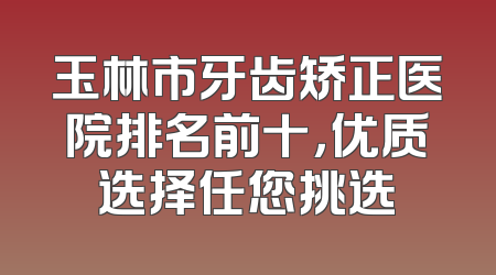 玉林市牙齿矫正医院排名前十，优质选择任您挑选