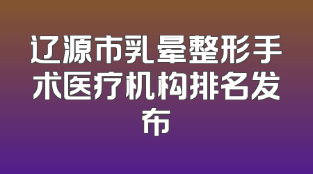 辽源市乳晕整形手术医疗机构排名发布