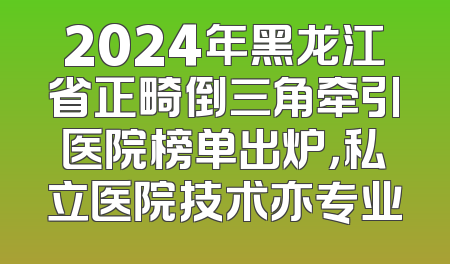 2024年黑龙江省正畸倒三角牵引医院榜单出炉，私立医院技术亦专业