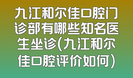 九江和尔佳口腔门诊部有哪些知名医生坐诊(九江和尔佳口腔评价如何)