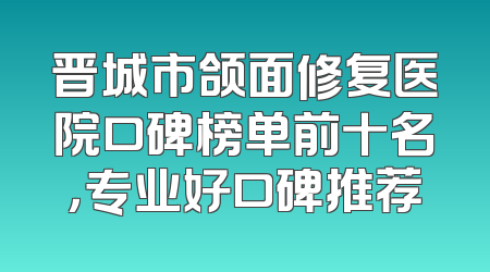 晋城市颌面修复医院口碑榜单前十名，专业好口碑推荐