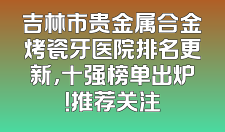吉林市贵金属合金烤瓷牙医院排名更新，十强榜单出炉！推荐关注