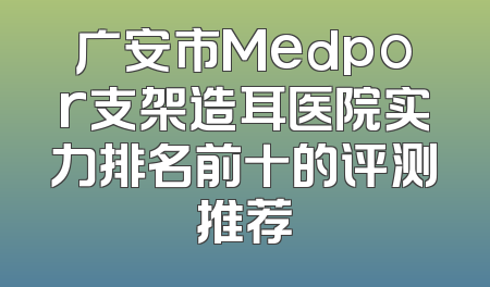 广安市Medpor支架造耳医院实力排名前十的评测推荐