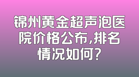 锦州黄金超声泡医院价格公布，排名情况如何？