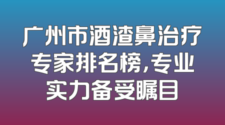 广州市酒渣鼻治疗专家排名榜，专业实力备受瞩目
