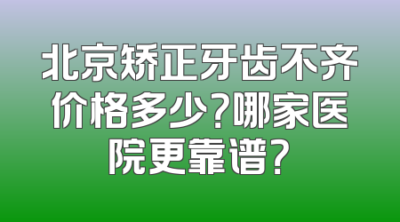 北京矫正牙齿不齐价格多少？哪家医院更靠谱？