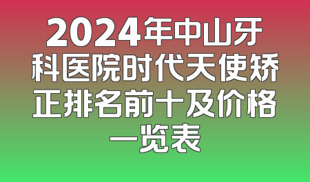 2024年中山牙科医院时代天使矫正排名前十及价格一览表