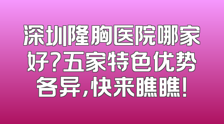 深圳隆胸医院哪家好？五家特色优势各异，快来瞧瞧！