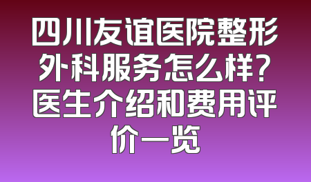 四川友谊医院整形外科服务怎么样？医生介绍和费用评价一览