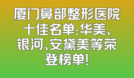 厦门鼻部整形医院十佳名单：华美、银河、安黛美等荣登榜单！