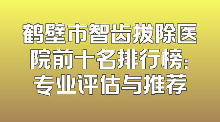 鹤壁市智齿拔除医院前十名排行榜：专业评估与推荐