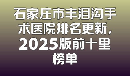 石家庄市丰泪沟手术医院排名更新，2025版前十里榜单