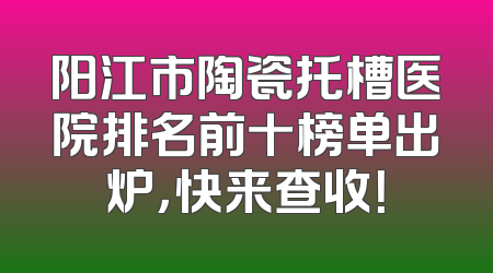 阳江市陶瓷托槽医院排名前十榜单出炉，快来查收！