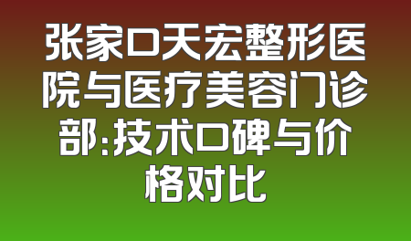 张家口天宏整形医院与医疗美容门诊部：技术口碑与价格对比