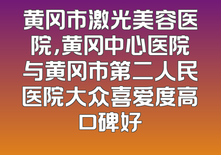 黄冈市激光美容医院，黄冈中心医院与黄冈市第二人民医院大众喜爱度高口碑好
