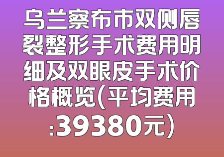 乌兰察布市双侧唇裂整形手术费用明细及双眼皮手术价格概览(平均费用：39380元)