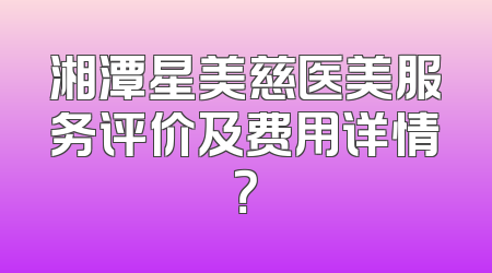 湘潭星美慈医美服务评价及费用详情？