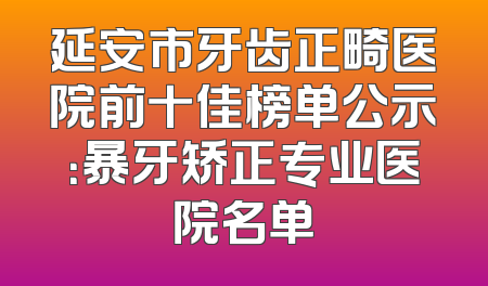 延安市牙齿正畸医院前十佳榜单公示：暴牙矫正专业医院名单